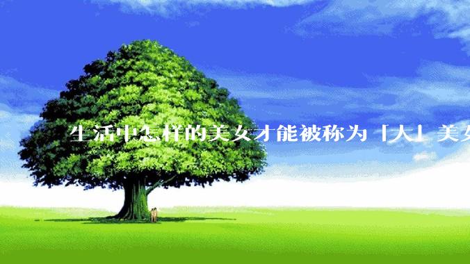 生活中怎样的美女才能被称为「大」美女？