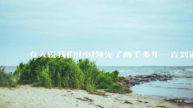 有人说我们中国领先了两千多年一直到满清才落后的。你怎么看?